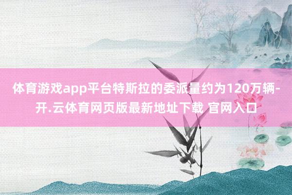 体育游戏app平台特斯拉的委派量约为120万辆-开.云体育网页版最新地址下载 官网入口
