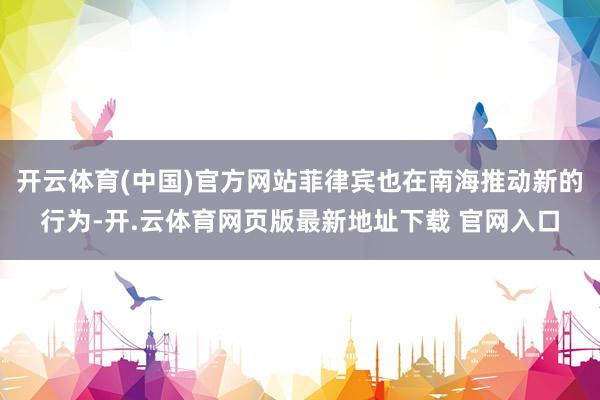 开云体育(中国)官方网站菲律宾也在南海推动新的行为-开.云体育网页版最新地址下载 官网入口