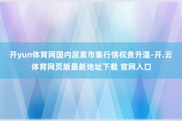 开yun体育网国内尿素市集行情权贵升温-开.云体育网页版最新地址下载 官网入口