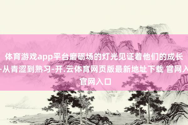 体育游戏app平台磨砺场的灯光见证着他们的成长——从青涩到熟习-开.云体育网页版最新地址下载 官网入口