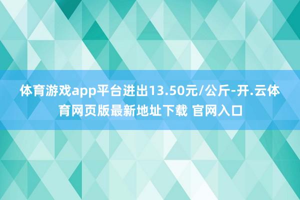 体育游戏app平台进出13.50元/公斤-开.云体育网页版最新地址下载 官网入口