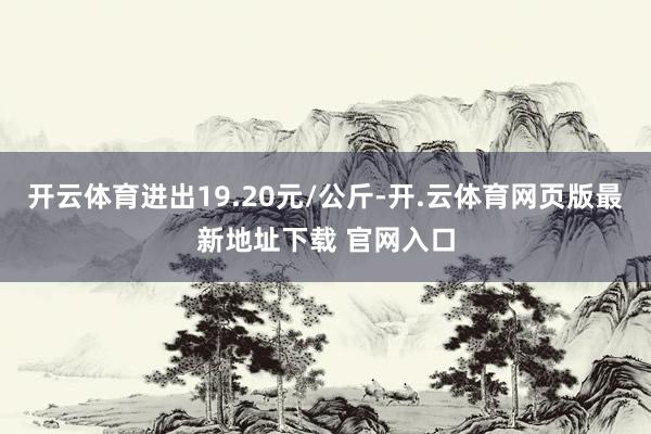 开云体育进出19.20元/公斤-开.云体育网页版最新地址下载 官网入口