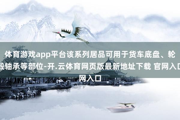 体育游戏app平台该系列居品可用于货车底盘、轮毂轴承等部位-开.云体育网页版最新地址下载 官网入口