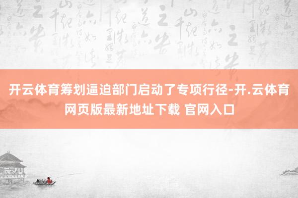 开云体育筹划逼迫部门启动了专项行径-开.云体育网页版最新地址下载 官网入口
