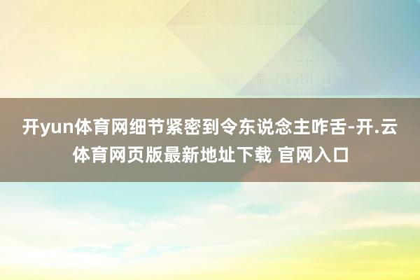 开yun体育网细节紧密到令东说念主咋舌-开.云体育网页版最新地址下载 官网入口