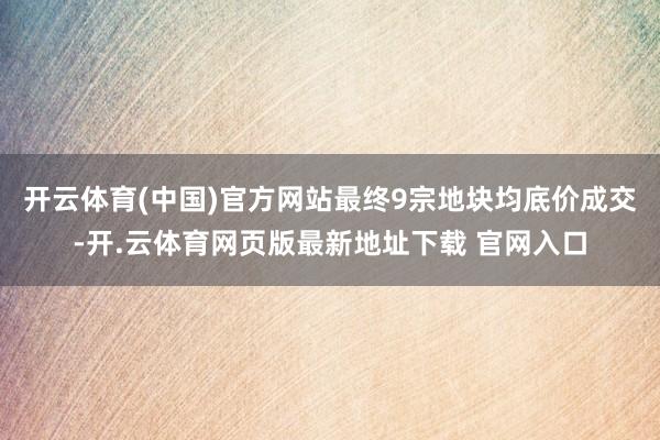 开云体育(中国)官方网站最终9宗地块均底价成交-开.云体育网页版最新地址下载 官网入口