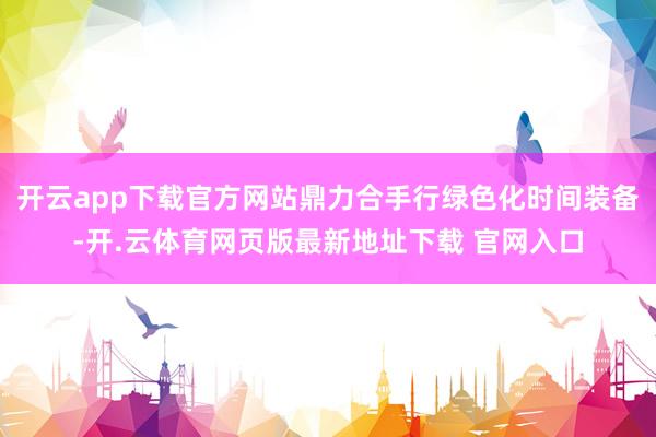 开云app下载官方网站鼎力合手行绿色化时间装备-开.云体育网页版最新地址下载 官网入口