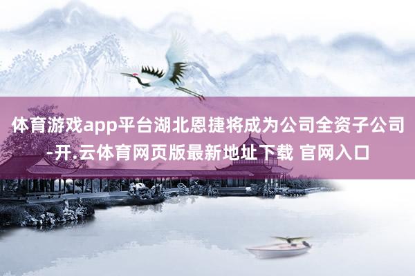 体育游戏app平台湖北恩捷将成为公司全资子公司-开.云体育网页版最新地址下载 官网入口