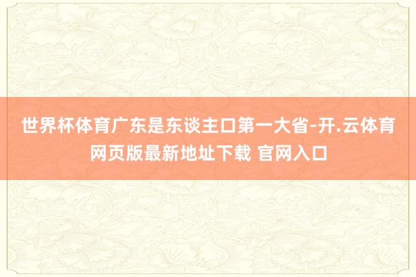 世界杯体育　　广东是东谈主口第一大省-开.云体育网页版最新地址下载 官网入口