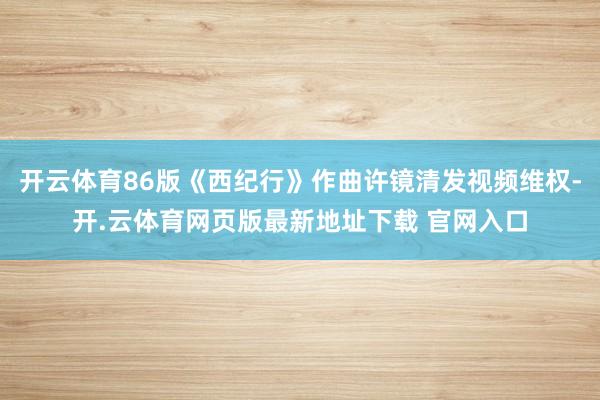 开云体育86版《西纪行》作曲许镜清发视频维权-开.云体育网页版最新地址下载 官网入口