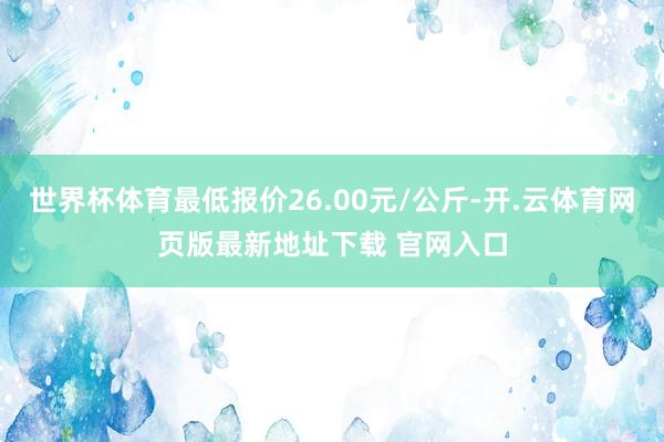 世界杯体育最低报价26.00元/公斤-开.云体育网页版最新地址下载 官网入口