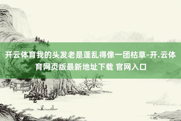 开云体育我的头发老是蓬乱得像一团枯草-开.云体育网页版最新地址下载 官网入口