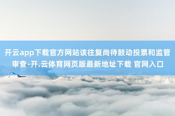开云app下载官方网站该往复尚待鼓动投票和监管审查-开.云体育网页版最新地址下载 官网入口