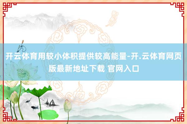 开云体育用较小体积提供较高能量-开.云体育网页版最新地址下载 官网入口