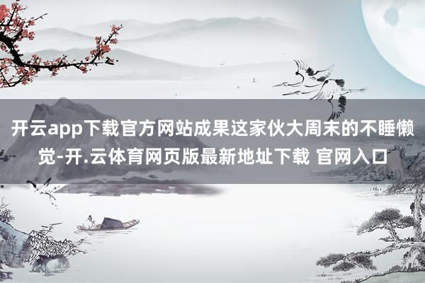 开云app下载官方网站成果这家伙大周末的不睡懒觉-开.云体育网页版最新地址下载 官网入口