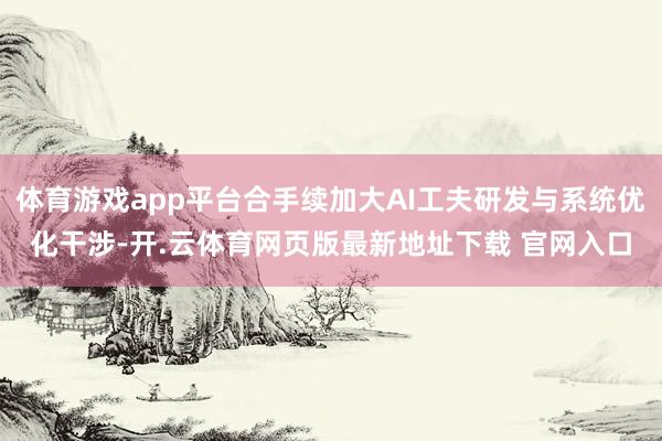 体育游戏app平台合手续加大AI工夫研发与系统优化干涉-开.云体育网页版最新地址下载 官网入口