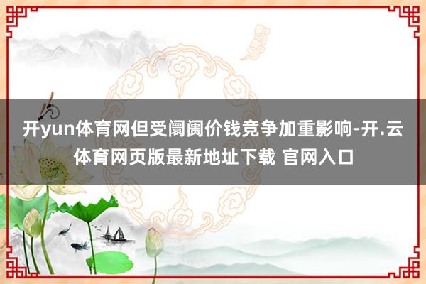 开yun体育网但受阛阓价钱竞争加重影响-开.云体育网页版最新地址下载 官网入口