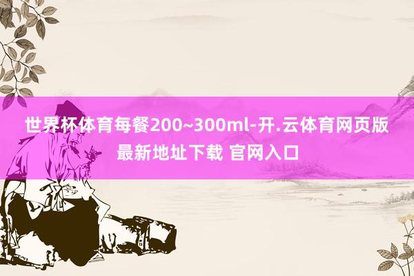 世界杯体育每餐200~300ml-开.云体育网页版最新地址下载 官网入口