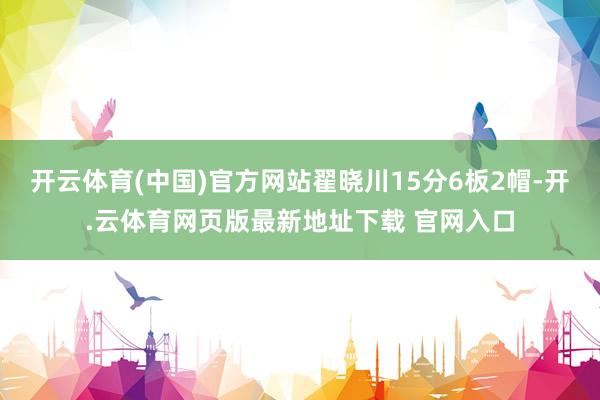 开云体育(中国)官方网站翟晓川15分6板2帽-开.云体育网页版最新地址下载 官网入口