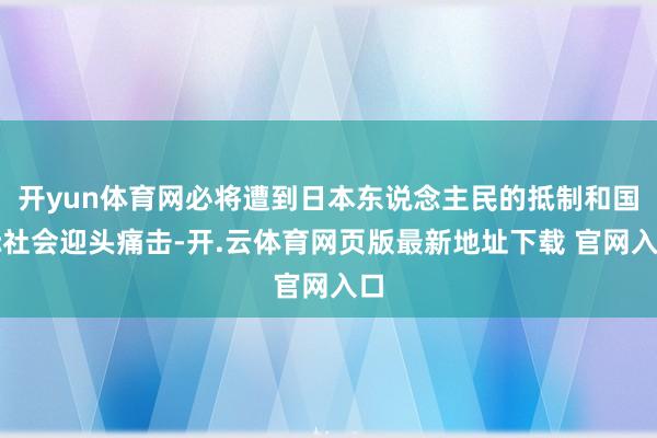 开yun体育网必将遭到日本东说念主民的抵制和国际社会迎头痛击-开.云体育网页版最新地址下载 官网入口