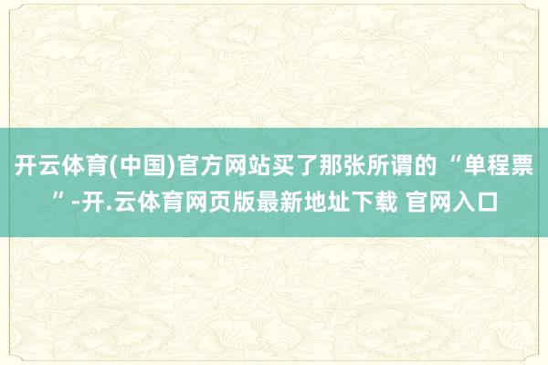开云体育(中国)官方网站买了那张所谓的 “单程票”-开.云体育网页版最新地址下载 官网入口