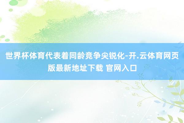 世界杯体育代表着同龄竞争尖锐化-开.云体育网页版最新地址下载 官网入口