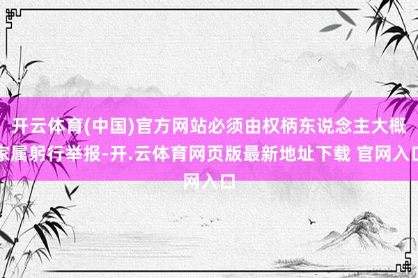 开云体育(中国)官方网站必须由权柄东说念主大概家属躬行举报-开.云体育网页版最新地址下载 官网入口